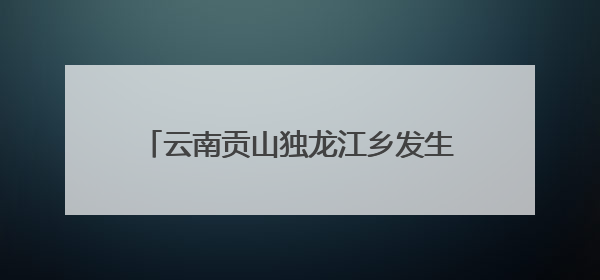 云南贡山独龙江乡发生多起地质灾害 已紧急转移安置700余人