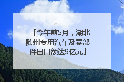 今年前5月，湖北随州专用汽车及零部件出口额达9亿元