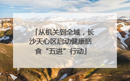 从机关到全域，长沙天心区启动健康膳食“五进”行动