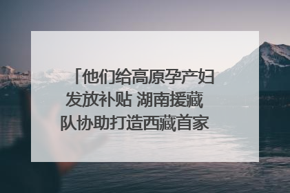 他们给高原孕产妇发放补贴 湖南援藏队协助打造西藏首家高原产儿协同中心