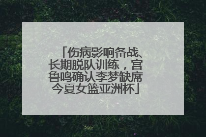 伤病影响备战、长期脱队训练，宫鲁鸣确认李梦缺席今夏女篮亚洲杯