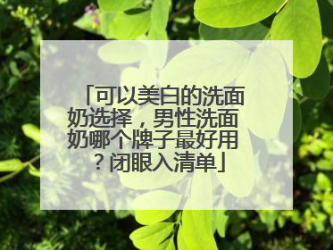 可以美白的洗面奶选择，男性洗面奶哪个牌子最好用？闭眼入清单