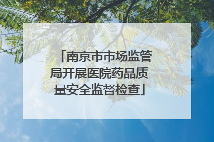 南京市市场监管局开展医院药品质量安全监督检查
