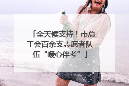 全天候支持！市总工会百余支志愿者队伍“暖心伴考”