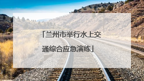 兰州市举行水上交通综合应急演练