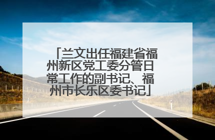 兰文出任福建省福州新区党工委分管日常工作的副书记、福州市长乐区委书记