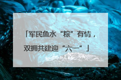 军民鱼水“粽”有情，双拥共建迎“六一”