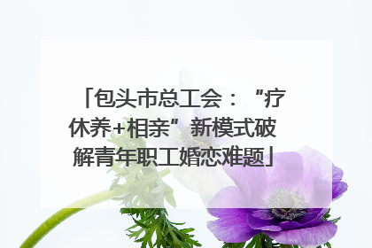 包头市总工会：“疗休养+相亲”新模式破解青年职工婚恋难题