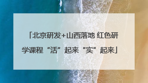 北京研发+山西落地 红色研学课程“活”起来“实”起来