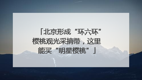 北京形成“环六环”樱桃观光采摘带，这里能买“明星樱桃”