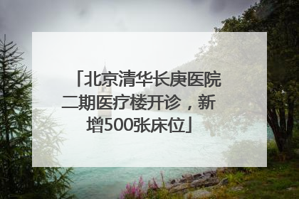 北京清华长庚医院二期医疗楼开诊，新增500张床位