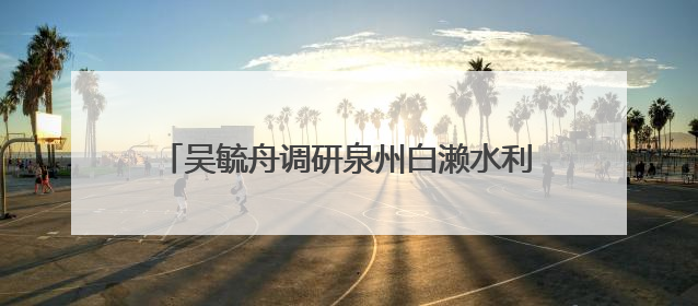 吴毓舟调研泉州白濑水利枢纽工程移民安置工作