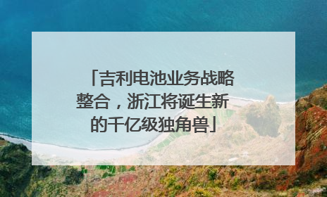 吉利电池业务战略整合，浙江将诞生新的千亿级独角兽