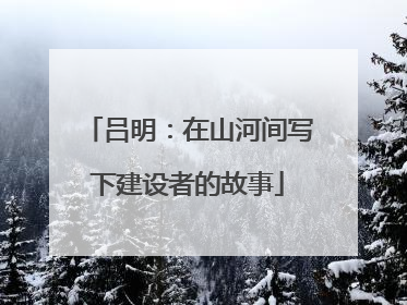 吕明：在山河间写下建设者的故事