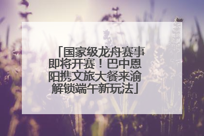 国家级龙舟赛事即将开赛！巴中恩阳携文旅大餐来渝解锁端午新玩法