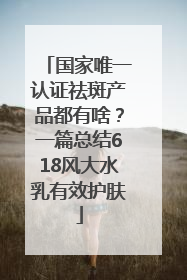 国家唯一认证祛斑产品都有啥？一篇总结618风大水乳有效护肤