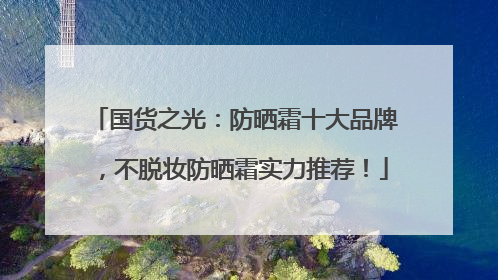 国货之光：防晒霜十大品牌，不脱妆防晒霜实力推荐！