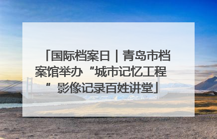 国际档案日｜青岛市档案馆举办“城市记忆工程”影像记录百姓讲堂