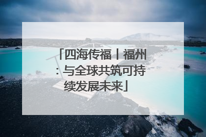 四海传福丨福州：与全球共筑可持续发展未来