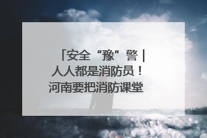 安全“豫”警｜人人都是消防员！河南要把消防课堂搬进社区第一线