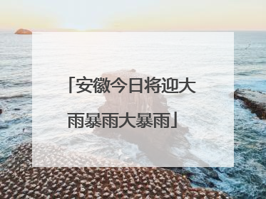 安徽今日将迎大雨暴雨大暴雨