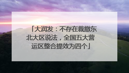 大润发：不存在裁撤东北大区说法，全国五大营运区整合提效为四个