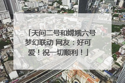 天问二号和嫦娥六号梦幻联动 网友：好可爱！祝一切顺利！