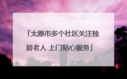 太原市多个社区关注独居老人 上门贴心服务