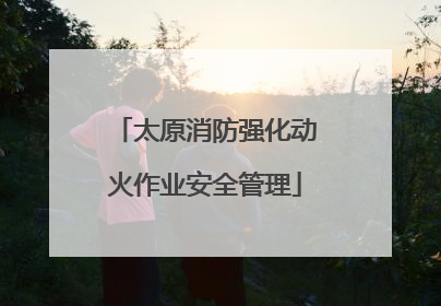 太原消防强化动火作业安全管理