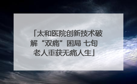 太和医院创新技术破解“双痛”困局 七旬老人重获无痛人生