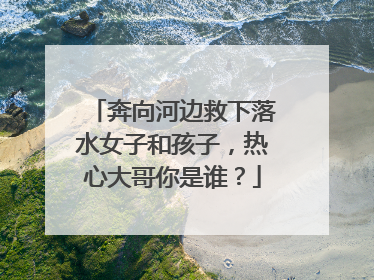 奔向河边救下落水女子和孩子，热心大哥你是谁？