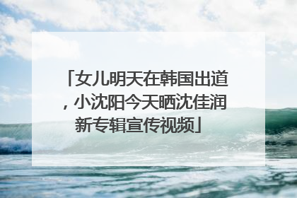 女儿明天在韩国出道，小沈阳今天晒沈佳润新专辑宣传视频