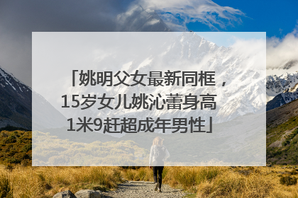 姚明父女最新同框，15岁女儿姚沁蕾身高1米9赶超成年男性