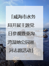 威海市水务局开展主题党日参观暨桑沟湾湿地公园巡河志愿活动