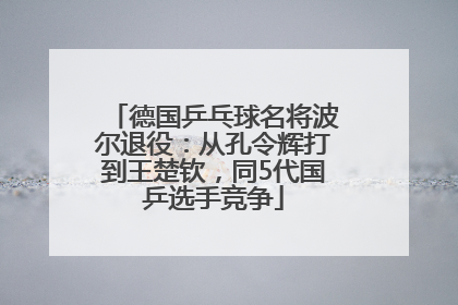 德国乒乓球名将波尔退役：从孔令辉打到王楚钦，同5代国乒选手竞争
