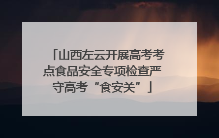 山西左云开展高考考点食品安全专项检查严守高考“食安关”