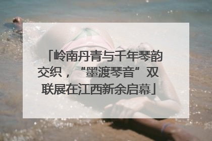 岭南丹青与千年琴韵交织，“墨渡琴音”双联展在江西新余启幕