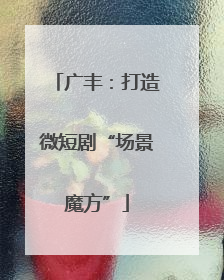 广丰：打造微短剧“场景魔方”