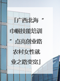 广西北海“巾帼技能培训”点亮创业路 农村女性就业之路变宽