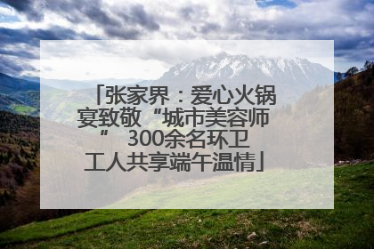 张家界：爱心火锅宴致敬“城市美容师” 300余名环卫工人共享端午温情