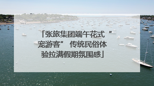 张旅集团端午花式“宠游客” 传统民俗体验拉满假期氛围感