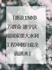 惠及150多万群众 遂宁这项国家重大水利工程冲刺月底全面通水