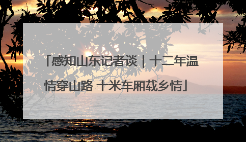 感知山东记者谈｜十二年温情穿山路 十米车厢载乡情