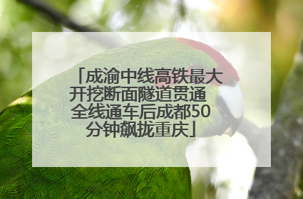 成渝中线高铁最大开挖断面隧道贯通 全线通车后成都50分钟飙拢重庆