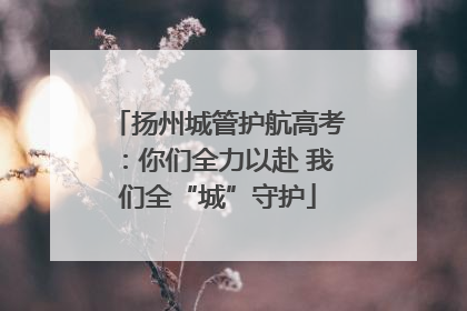 扬州城管护航高考：你们全力以赴 我们全“城”守护