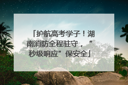 护航高考学子！湖南消防全程驻守，“秒级响应”保安全