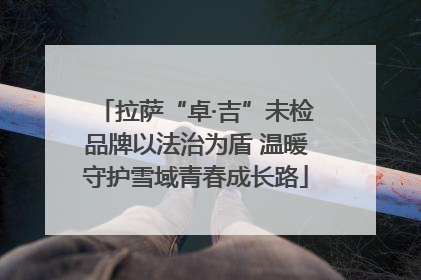 拉萨“卓·吉”未检品牌以法治为盾 温暖守护雪域青春成长路