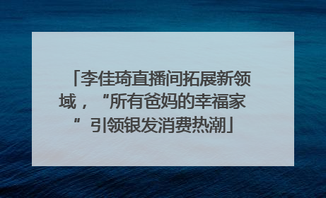 李佳琦直播间拓展新领域，“所有爸妈的幸福家”引领银发消费热潮