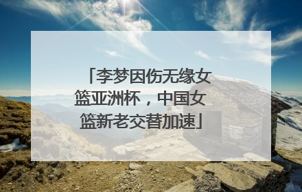 李梦因伤无缘女篮亚洲杯，中国女篮新老交替加速