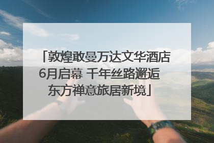 敦煌敢曼万达文华酒店6月启幕 千年丝路邂逅东方禅意旅居新境